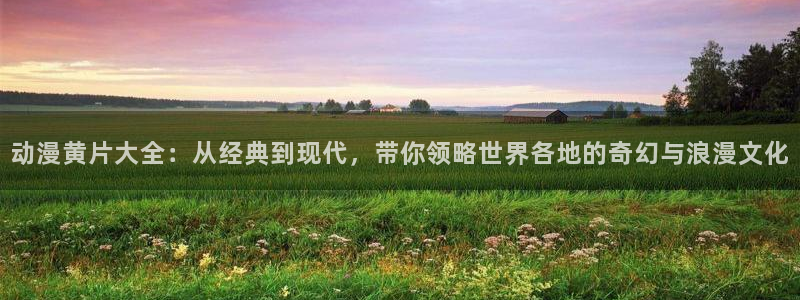 日本动漫火狼动漫网：动漫黄片大全：从经典到现代，带你领略世界各地的奇幻与浪漫文化